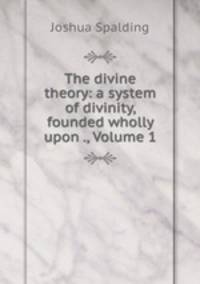 The divine theory: a system of divinity, founded wholly upon ., Volume 1