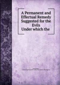 A Permanent and Effectual Remedy Suggested for the Evils Under which the .