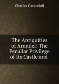 The Antiquities of Arundel: The Peculiar Privilege of Its Castle and .