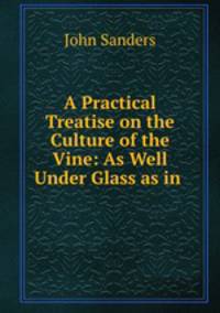 A Practical Treatise on the Culture of the Vine: As Well Under Glass as in .