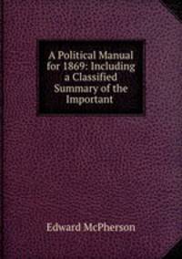 A Political Manual for 1869: Including a Classified Summary of the Important .