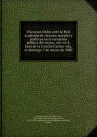 Discursos leidos ante la Real academia de ciencias morales y poli?ticas en la recepcion pu?blica del excmo. sen?or d. Juan de la Concha Castan?eda, el domingo 7 de marzo de 1880
