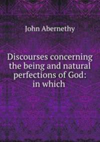 Discourses concerning the being and natural perfections of God: in which .