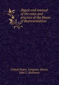 Digest and manual of the rules and practice of the House of Representatives .