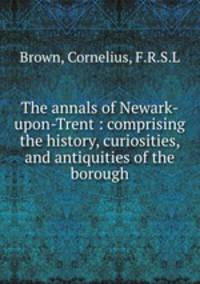 The annals of Newark-upon-Trent : comprising the history, curiosities, and antiquities of the borough