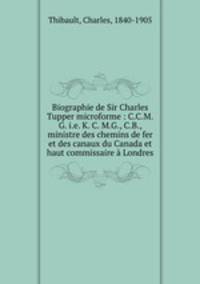 Biographie de Sir Charles Tupper microforme : C.C.M.G. i.e. K. C. M.G., C.B., ministre des chemins de fer et des canaux du Canada et haut commissaire a Londres