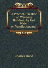 A Practical Treatise on Warming Buildings by Hot Water, on Ventilation, and .