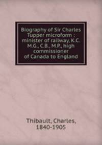 Biography of Sir Charles Tupper microform : minister of railway, K.C.M.G., C.B., M.P., high commissioner of Canada to England