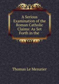 A Serious Examination of the Roman Catholic Claims: As Set Forth in the .