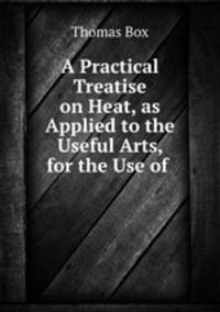 A Practical Treatise on Heat, as Applied to the Useful Arts, for the Use of .
