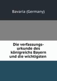 Die verfassungs-urkunde des konigreichs Bayern und die wichtigsten .