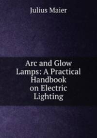 Arc and Glow Lamps: A Practical Handbook on Electric Lighting