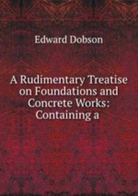 A Rudimentary Treatise on Foundations and Concrete Works: Containing a .