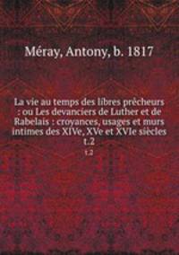 La vie au temps des libres prcheurs : ou Les devanciers de Luther et de Rabelais : croyances, usages et murs intimes des XIVe, XVe et XVIe sicles. t.2