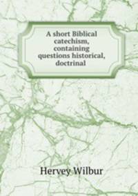 A short Biblical catechism, containing questions historical, doctrinal .