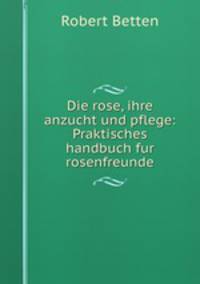 Die rose, ihre anzucht und pflege: Praktisches handbuch fur rosenfreunde
