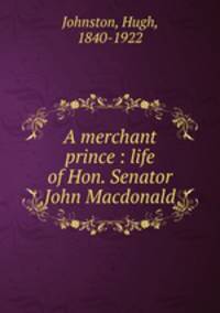 A merchant prince : life of Hon. Senator John Macdonald