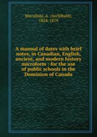A manual of dates with brief notes, in Canadian, English, ancient, and modern history microform : for the use of public schools in the Dominion of Canada