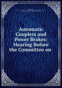 Automatic Couplers and Power Brakes: Hearing Before the Committee on .