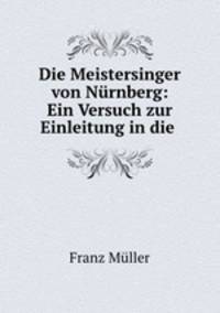 Die Meistersinger von Nurnberg: Ein Versuch zur Einleitung in die .