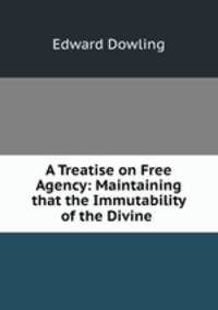 A Treatise on Free Agency: Maintaining that the Immutability of the Divine .