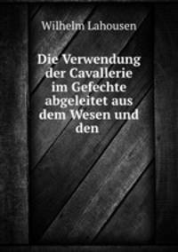 Die Verwendung der Cavallerie im Gefechte abgeleitet aus dem Wesen und den .
