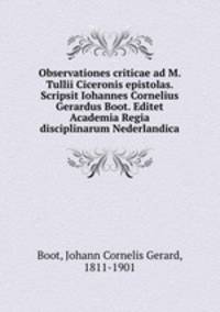 Observationes criticae ad M. Tullii Ciceronis epistolas. Scripsit Iohannes Cornelius Gerardus Boot. Editet Academia Regia disciplinarum Nederlandica