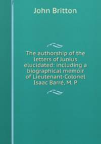 The authorship of the letters of Junius elucidated: including a biographical memoir of Lieutenant-Colonel Isaac Barre?, M. P