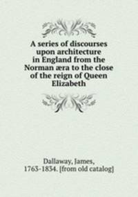 A series of discourses upon architecture in England from the Norman ?ra to the close of the reign of Queen Elizabeth