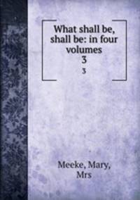 What shall be, shall be: in four volumes. 3