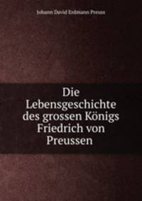 Die Lebensgeschichte des grossen Konigs Friedrich von Preussen .
