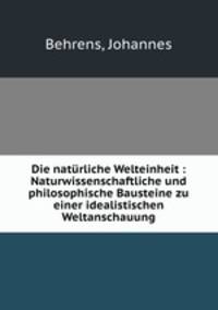 Die naturliche Welteinheit : Naturwissenschaftliche und philosophische Bausteine zu einer idealistischen Weltanschauung