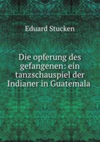 Die opferung des gefangenen: ein tanzschauspiel der Indianer in Guatemala .