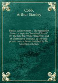 Banks` cash reserves : Threadneedle Street; a reply to "Lombard Street" (by the late Mr. Walter Bagehot) and an alternative proposal to the one-pound note scheme sketched by Mr. Goschen at Leeds