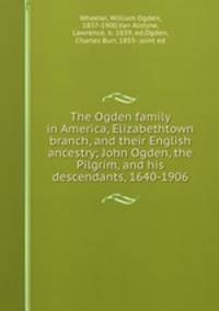 The Ogden family in America, Elizabethtown branch, and their English ancestry; John Ogden, the Pilgrim, and his descendants, 1640-1906