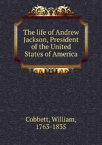 The life of Andrew Jackson, President of the United States of America