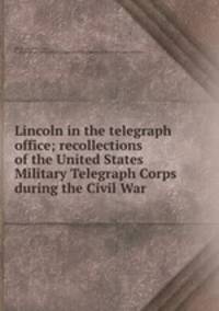 Lincoln in the telegraph office; recollections of the United States Military Telegraph Corps during the Civil War