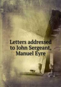 Letters addressed to John Sergeant, Manuel Eyre