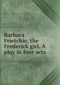 Barbara Frietchie, the Frederick girl. A play in four acts