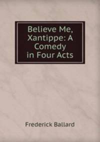 Believe Me, Xantippe: A Comedy in Four Acts