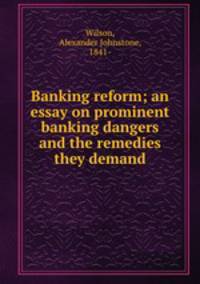 Banking reform; an essay on prominent banking dangers and the remedies they demand