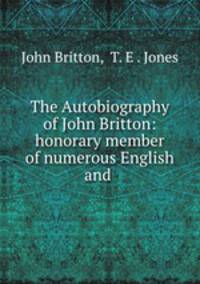 The Autobiography of John Britton: honorary member of numerous English and .