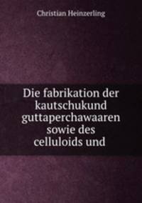 Die fabrikation der kautschukund guttaperchawaaren sowie des celluloids und .