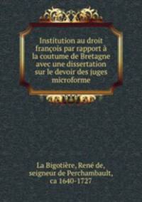 Institution au droit francois par rapport a la coutume de Bretagne avec une dissertation sur le devoir des juges microforme