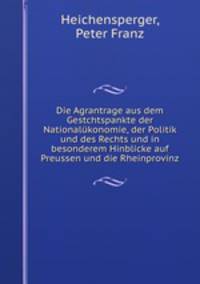 Die Agrantrage aus dem Gestchtspankte der Nationalukonomie, der Politik und des Rechts und in besonderem Hinblicke auf Preussen und die Rheinprovinz