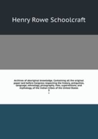 Archives of aboriginal knowledge. Containing all the original paper laid before Congress respecting the history, antiquities, language, ethnology, pictography, rites, superstitions, and mythology, of the Indian tribes of the United States. 3