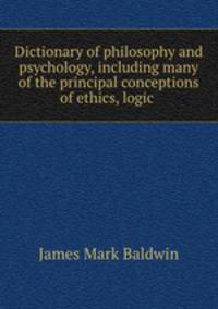 Dictionary of philosophy and psychology, including many of the principal conceptions of ethics, logic