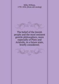The belief of the Jewish people and the most eminent gentile philosophers, more especially of Plato and Aristotle, in a future state, briefly considered;