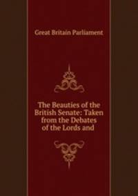 The Beauties of the British Senate: Taken from the Debates of the Lords and .