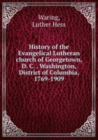 History of the Evangelical Lutheran church of Georgetown, D. C. . Washington, District of Columbia, 1769-1909